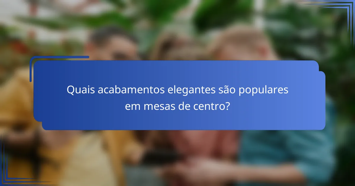 Quais acabamentos elegantes são populares em mesas de centro?