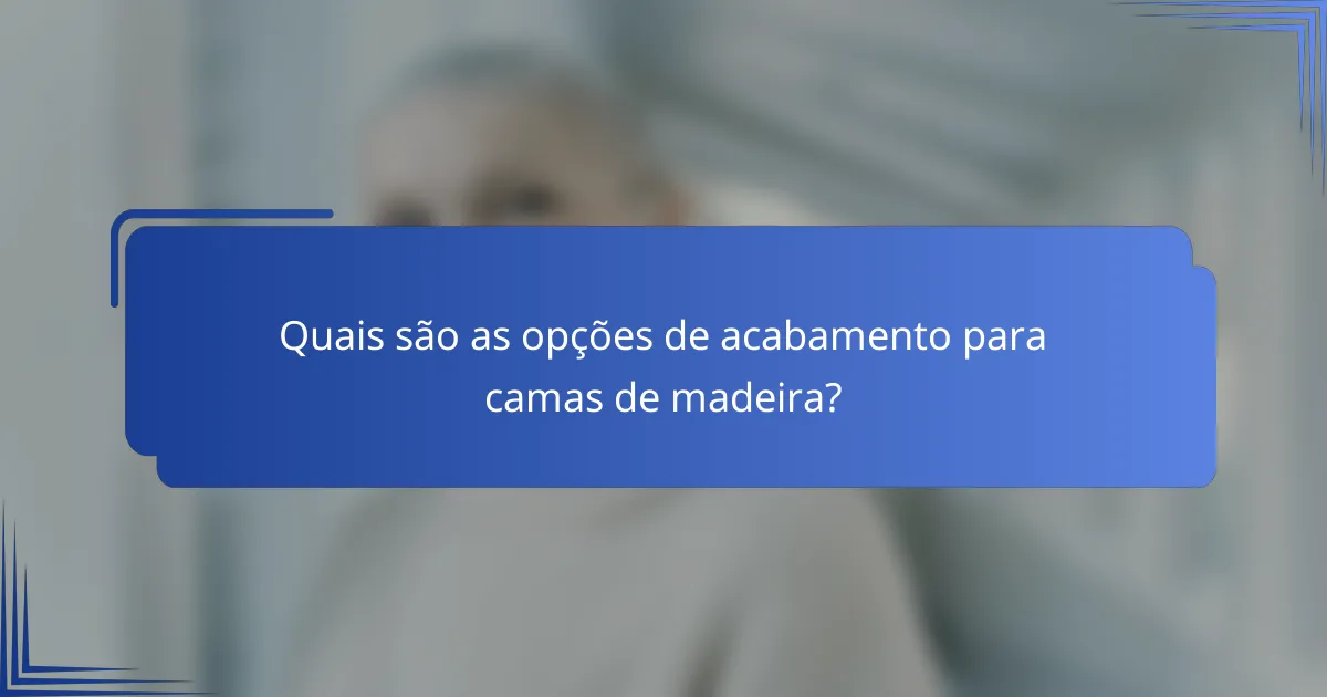 Quais são as opções de acabamento para camas de madeira?
