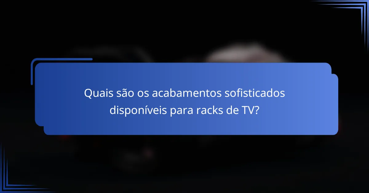Quais são os acabamentos sofisticados disponíveis para racks de TV?